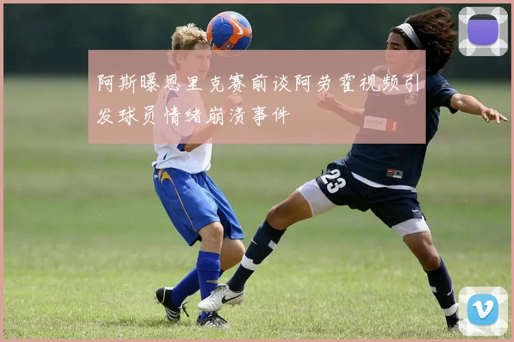 阿斯曝恩里克赛前谈阿劳霍视频引发球员情绪崩溃事件
