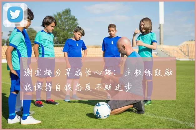 谢宗梅分享成长心路：主教练鼓励我保持自我态度不断进步