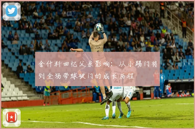 舍什科回忆父亲影响：从小踢门将到全场带球破门的成长历程