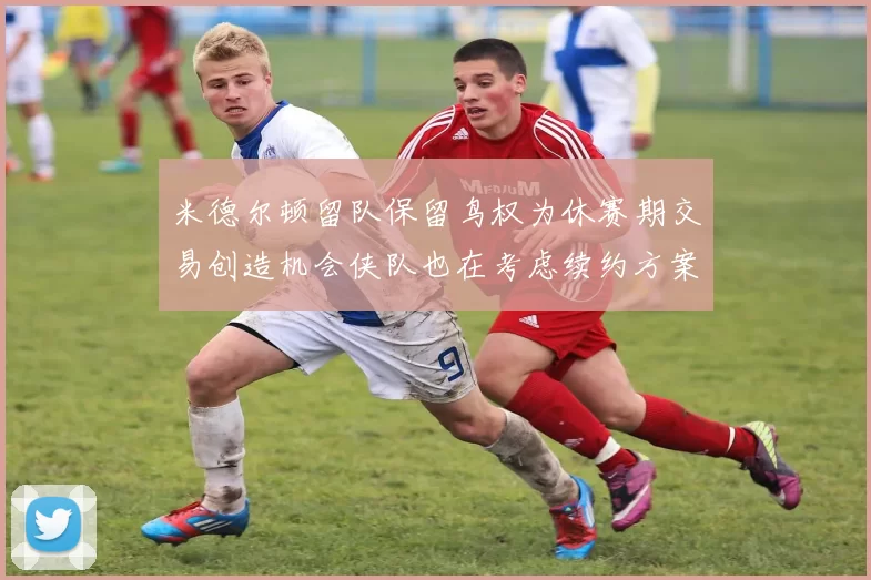米德尔顿留队保留鸟权为休赛期交易创造机会侠队也在考虑续约方案