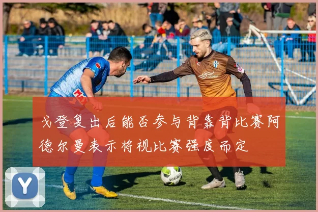 戈登复出后能否参与背靠背比赛阿德尔曼表示将视比赛强度而定