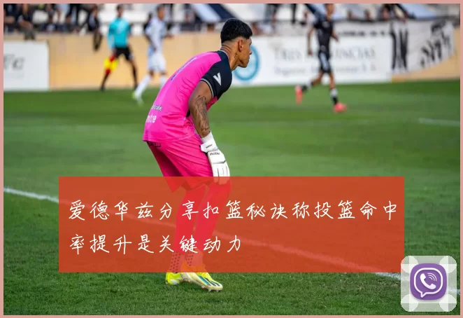 爱德华兹分享扣篮秘诀称投篮命中率提升是关键动力