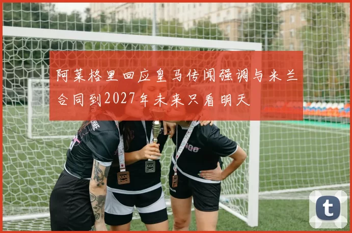 阿莱格里回应皇马传闻强调与米兰合同到2027年未来只看明天
