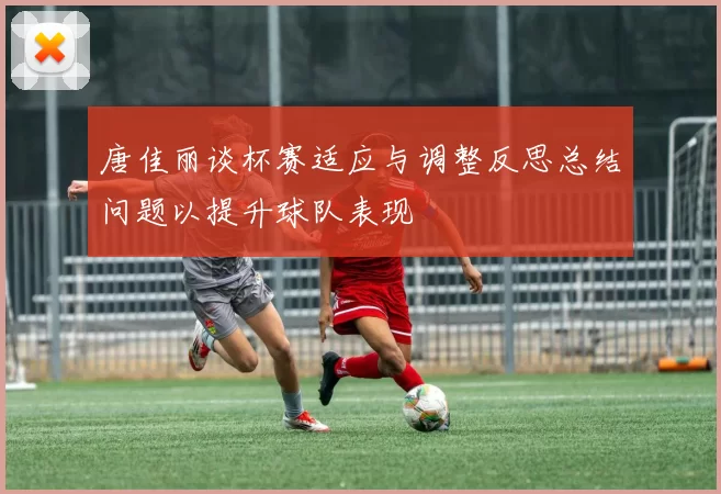 唐佳丽谈杯赛适应与调整反思总结问题以提升球队表现