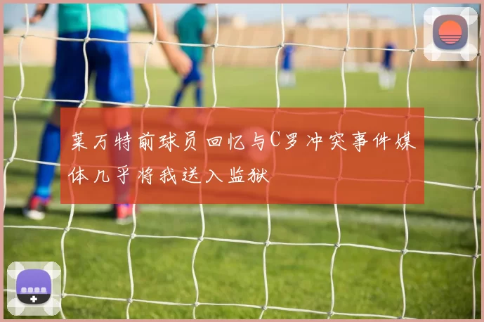 莱万特前球员回忆与C罗冲突事件媒体几乎将我送入监狱