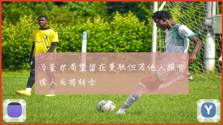 马奎尔渴望留在曼联但若他人报价诱人或将转会