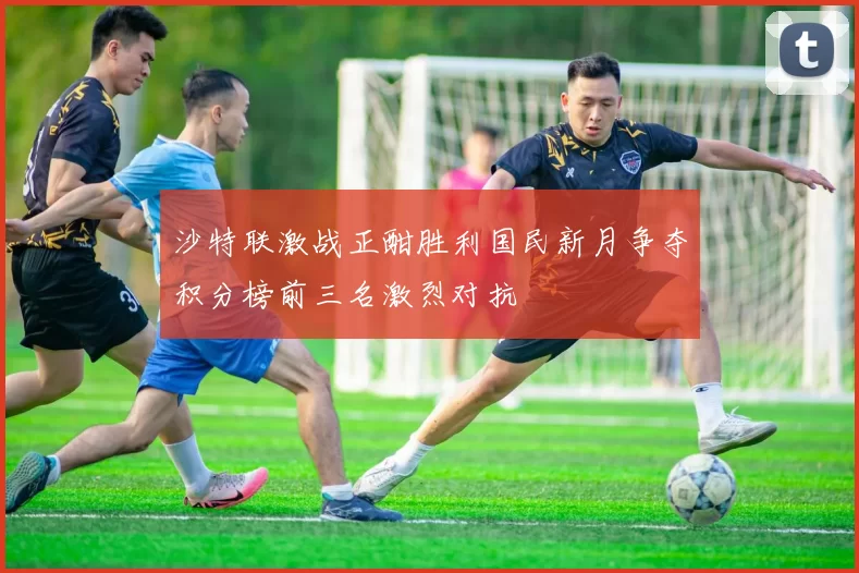 沙特联激战正酣胜利国民新月争夺积分榜前三名激烈对抗