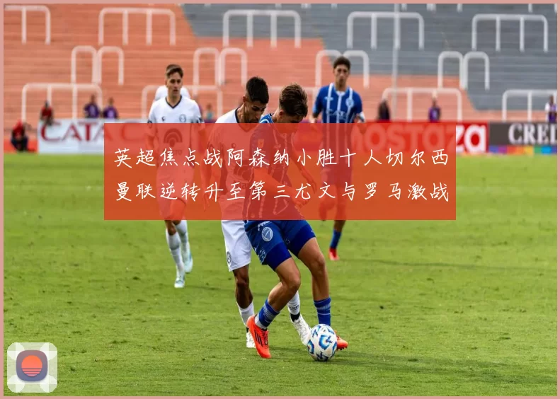 英超焦点战阿森纳小胜十人切尔西曼联逆转升至第三尤文与罗马激战平局