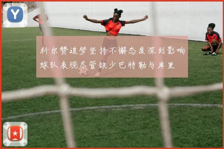 科尔赞追梦坚持不懈态度深刻影响球队表现尽管缺少巴特勒与库里