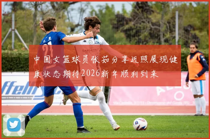 中国女篮球员张茹分享近照展现健康状态期待2026新年顺利到来