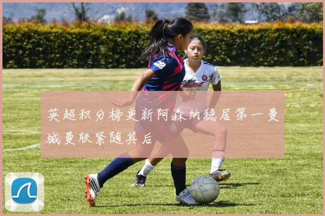 英超积分榜更新阿森纳稳居第一曼城曼联紧随其后