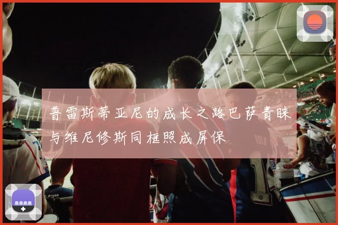 普雷斯蒂亚尼的成长之路巴萨青睐与维尼修斯同框照成屏保