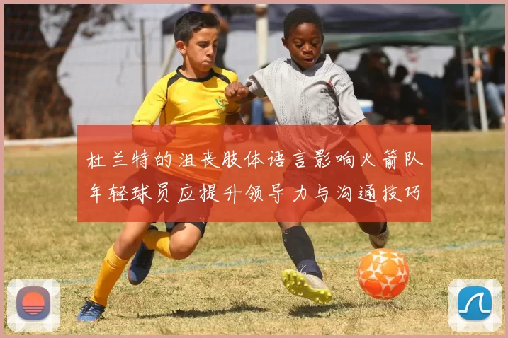 杜兰特的沮丧肢体语言影响火箭队年轻球员应提升领导力与沟通技巧