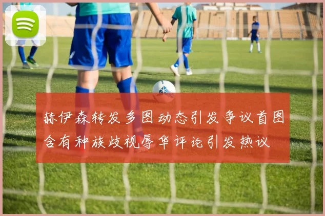 赫伊森转发多图动态引发争议首图含有种族歧视辱华评论引发热议