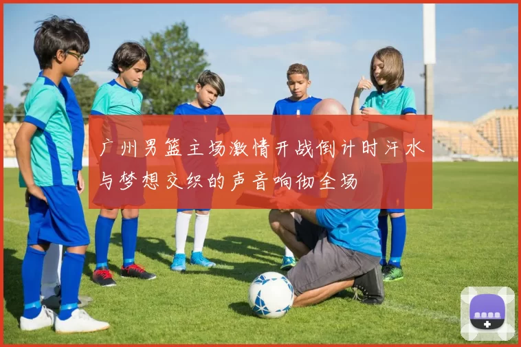 广州男篮主场激情开战倒计时汗水与梦想交织的声音响彻全场