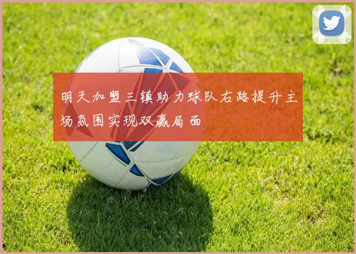 明天加盟三镇助力球队右路提升主场氛围实现双赢局面