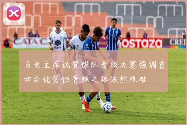 马竞主席祝贺球队晋级决赛强调首回合优势但晋级之路依然艰难